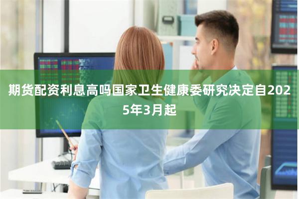 期货配资利息高吗国家卫生健康委研究决定自2025年3月起